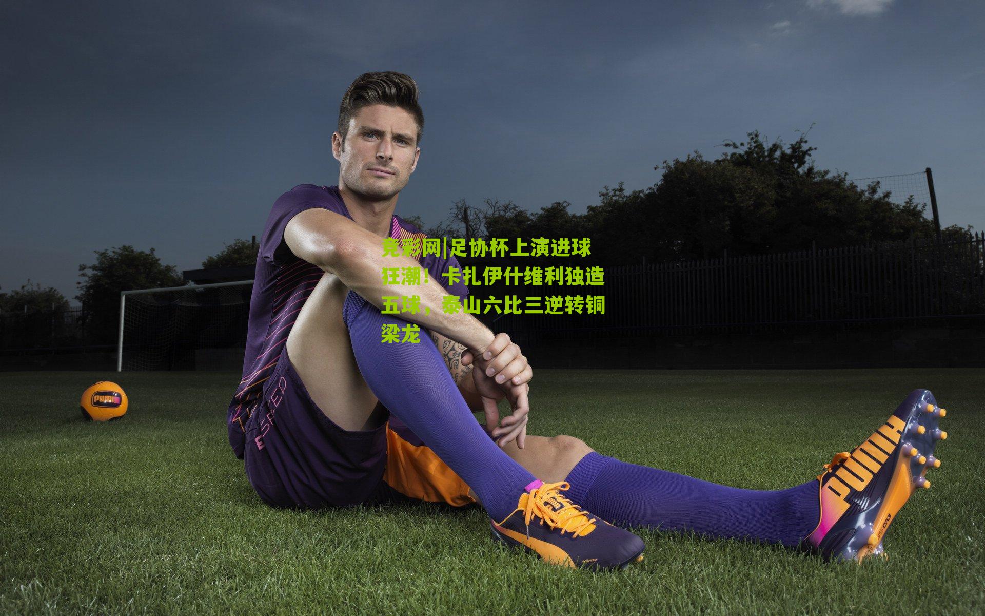 足协杯上演进球狂潮！卡扎伊什维利独造五球，泰山六比三逆转铜梁龙