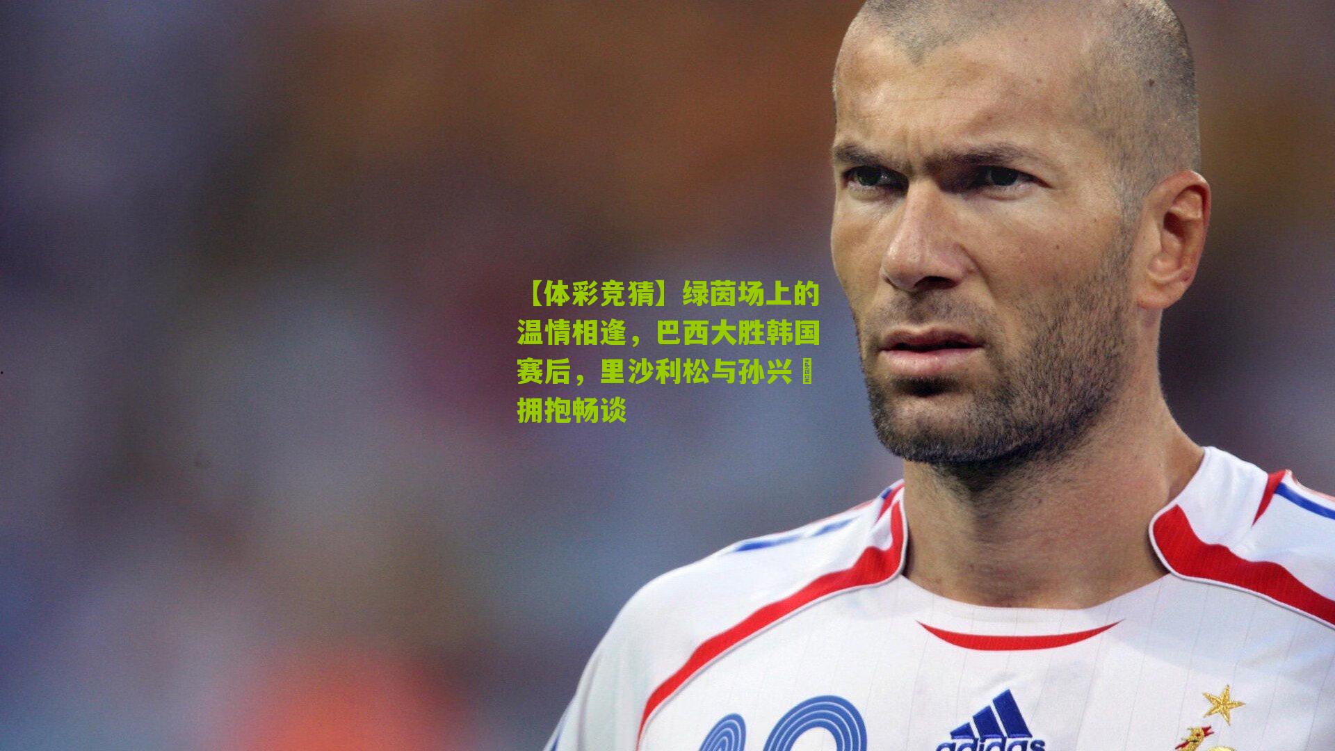 绿茵场上的温情相逢,巴西大胜韩国赛后,里沙利松与孙兴慜拥抱畅谈